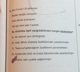 13. Ben Yunus-i bi-çareyem
Baştan ayağa yareyem
Dost elinde avareyem
15
Gel gör beni aşk n'eyledi
Bu dörtlükle ilgili aşağıdakilerden hangisi söylenemez?
A) Bir ilahinin son dörtlüğüdür.
B) Halk dilinin söyleyiş özelliklerinden yararlanılmıştır.
C) Tasavvuf geleneğinin özelliklerini yansıtmaktadır.
D) Anlatımda ünlü ve ünsüz tekrarlarından yararlanılmıştır.
F) Ahenk, tam uyakla sağlanmıştır.
