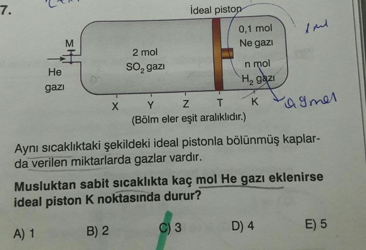 7.
ideal piston
0,1 mol
tml
Ne gazi
2 mol
so, gazi
He
n mol
Hą gazi
gazi
1
X
Y
Z
K
T
agmer
(Bölm eler eşit aralıklıdır.)
Aynı sıcaklıktaki şekildeki ideal pistonla bölünmüş kaplar-
da verilen miktarlarda gazlar vardır.
Musluktan sabit sicaklıkta kaç mol He