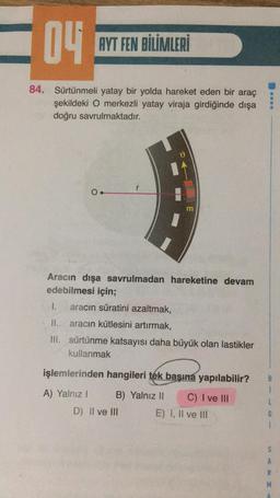 04
AYT FEN BİLİMLERİ
84. Sürtünmeli yatay bir yolda hareket eden bir araç
şekildeki O merkezli yatay viraja girdiğinde dışa
doğru savrulmaktadır.
r
O.
m
Aracın dışa savrulmadan hareketine devam
edebilmesi için;
1.
aracın süratini azaltmak,
II.
aracın kütlesini artırmak,
III. sürtünme katsayısı daha büyük olan lastikler
kullanmak
işlemlerinden hangileri tek başına yapılabilir?
1
A) Yalnız!
B) Yalnız II
C) I ve III
D) Il ve III
E) 1, Il ve III
S
A
R
M
