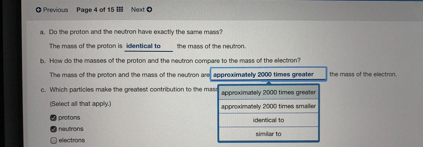 Previous
Page 4 of 15 :
Next →
a. Do the proton and the neutron have exactly the same mass?
The mass of the proton is identical to
the mass of the neutron.
b. How do the masses of the proton and the neutron compare to the mass of the electron?
The mass of the proton and the mass of the neutron are approximately 2000 times greater
the mass of the electron.
c. Which particles make the greatest contribution to the mass
approximately 2000 times greater
(Select all that apply.)
approximately 2000 times smaller
protons
identical to
neutrons
similar to
electrons