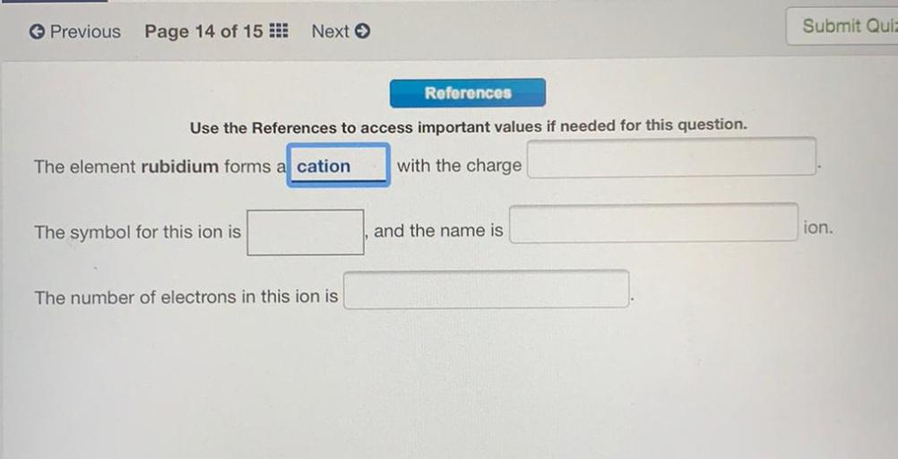 Previous
Page 14 of 15 :
Next >>
Submit Quit
References
Use the References to access important values if needed for this question.
The element rubidium forms a cation
with the charge
The symbol for this ion is
and the name is
ion.
The number of electrons in this ion is
