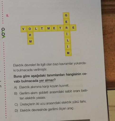 9.
G
E
V
O
L T
RE
M E T
QDA
i
H
M
L
i
M
Elektrik devreleri ile ilgili olan bazı kavramlar yukarida-
ki bulmacada verilmiştir.
Buna göre aşağıdaki tanımlardan hangisinin ce-
vabı bulmacada yer almaz?
A) Elektrik akımına karşı koyan kuvvet.
B) Gerilim-akım ş