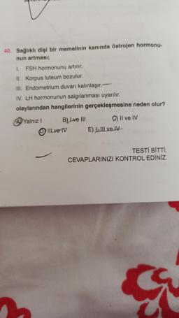 40. Sağlıklı dişi bir memelinin kanında östrojen hormonu-
nun artması;
1. FSH hormonunu artırır.
II. Korpus luteum bozulur.
III. Endometrium duvarı kalınlaşır.
IV. LH hormonunun salgılanması uyarılır.
olaylarından hangilerinin gerçekleşmesine neden olur?
Il ve IV
A Yalnız 1
B) Lve III
IIlve IV
E) lill ve IV
TESTİ BİTTİ.
CEVAPLARINIZI KONTROL EDİNİZ.