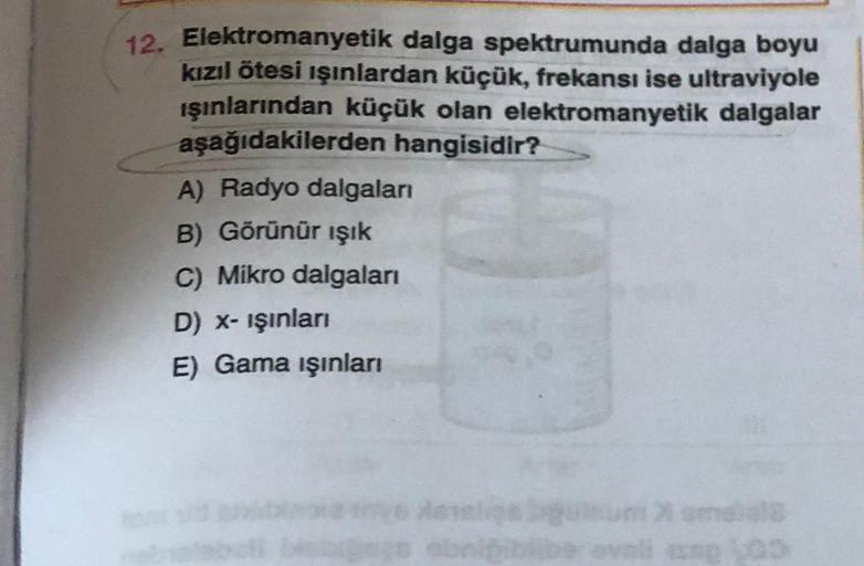 12. Elektromanyetik dalga spektrumunda dalga boyu
kızılötesi ışınlardan küçük, frekansı ise ultraviyole
işınlarından küçük olan elektromanyetik dalgalar
aşağıdakilerden hangisidir?
A) Radyo dalgalan
B) Görünür ışık
C) Mikro dalgaları
D) X- işinlan
E) Gama