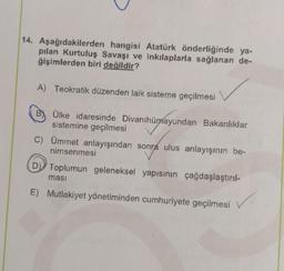 14. Aşağıdakilerden hangisi Atatürk önderliğinde ya-
pılan Kurtuluş Savaşı ve inkılaplarla sağlanan de-
ğişimlerden biri değildir?
A) Teokratik düzenden laik sisteme geçilmesi
B) Ülke idaresinde Divanihümayundan Bakanlıklar
sistemine geçilmesi
C) Ümmet anlayışından sonra ulus anlayışının be-
nimsenmesi
Toplumun geleneksel yapısının çağdaşlaştırıl-
E) Mutlakiyet yönetiminden cumhuriyete geçilmesi
✓
masi