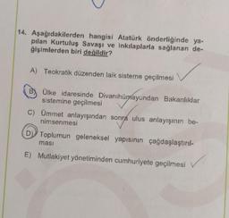 14. Aşağıdakilerden hangisi Atatürk önderliğinde ya-
pılan Kurtuluş Savaşı ve inkılaplarla sağlanan de-
ğişimlerden biri değildir?
A) Teokratik düzenden laik sisteme geçilmesi
B) Ülke idaresinde Divanihümayundan Bakanlıklar
sistemine geçilmesi
C) Ümmet anlayışından sonra ulus anlayışının be-
nimsenmesi
Toplumun geleneksel yapısının çağdaşlaştırıl-
E) Mutlakiyet yönetiminden cumhuriyete geçilmesi
✓
masi
