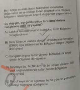 Bazı bölge sinırları, insan faaliyetleri sonucunda
değişmekte ve yeni bölge türleri oluşmaktadır
. Böylece
bölgelerin niteliklerinde önemli değişimler yaşanmaktadır.
Bu değişim, aşağıdaki bölge türü örneklerinin
hangisinde daha az yaşanır?
A) Bataklık
ekos