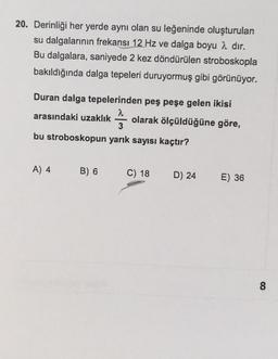 20. Derinliği her yerde aynı olan su leğeninde oluşturulan
su dalgalarının frekansı 12 Hz ve dalga boyu 2 dir.
Bu dalgalara, saniyede 2 kez döndürülen stroboskopla
bakıldığında dalga tepeleri duruyormuş gibi görünüyor.
Duran dalga tepelerinden peş peşe gelen ikisi
a
arasındaki uzaklık olarak ölçüldüğüne göre,
3
MAN
bu stroboskopun yarık sayısı kaçtır?
A) 4
B) 6
C) 18
D) 24
E) 36
8
