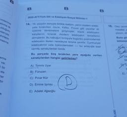 B
B
2020-AYT/Türk Dili ve Edebiyatı-Sosyal Bilimler-1
simlerime
aklıma ilk
ulduğum
nlarıyla;
ehirlerin
16. Olay çevre
masallar
çözüm, dil
14. 19. yüzyılın sonuyla birlikte realizm, yerini modern edebi-
yata bırakırken Joyce, Kafka, Proust gibi yazarlar dil
üzerine
denemelere girişmişler; klasik edebiyatın
kalıplarını kırarak
modern
edebiyatın temellerini
atmışlardır. Bu kabuğun kırılışıyla bugünkü postmodernist
edebiyatın ilkeleri neredeyse tersine çevirilir. Cumhuriyet
edebiyatının usta öykücülerinden
bu anlayışla eser
vermiş sanatçılardan biridir.
Buna go
masina
bölümün
ar
Bu parçada boş bırakılan yere aşağıda verilen
sanatçılardan hangisi getirilemez?
erine
bir
var.
i bir
A) Tomris Uyar
ele
B) Füruzan
E
ter
C) Pınar Kür
bir
D) Emine Işınsu
E) Adalet Ağaoğlu
n
LARI
