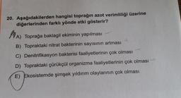 20. Aşağıdakilerden hangisi toprağın azot verimliliği üzerine
diğerlerinden farklı yönde etki gösterir?
)
A) Toprağa baklagil ekiminin yapılması
B) Topraktaki nitrat bakterinin sayısının artması
C) Denitrifikasyon bakterisi faaliyetlerinin çok olması
D) Topraktaki çürükçül organizma faaliyetlerinin çok olması
E) Ekosistemde şimşek yıldırım olaylarının çok olması
