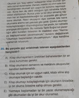 Okumak için "boş vaktini" kollayanlar kitap okumak için
asla zaman bulamazlar. Zaman, mekân ve zihin asla bizi
kendiliğinden okumak için uygun bir konuma taşımaya-
cak. Buna ben de dâhil olduğum için rahatlıkla böyle
iddialı söylüyorum. Bunca yıldır iyi bir okur olmama rağ-
men her an kaybedebileceğim bir alışkanlık gibi geliyor
bana okurluk. Nasıl okuyayım diye sormak bile bana
okumakla arama set çekmek gibi geldi. Çünkü okumayı
kolaylaştıracağını düşündüğümüz her pratik, bir noktada
prangaya dönüşebilir. Bu noktada Tarık Buğra'nın yazar-
lığın altın kuralları listesinin ilk maddesi olan "Yazma-
ya başlayamadan yazamıyorum." kuralını değiştirerek
"Okumaya başlamadan okuyamıyorum." diye kendime
uyarlamak istiyorum.
35. Bu parçada asıl anlatılmak istenen aşağıdakilerden
hangisidir?
A) Kitap okumayanların ürettikleri bahanelerden bir an
önce kurtulması gerekir.
B) Kitap okumanın zamanını ve mekânını okuyucular
kendileri belirlemelidir.
C) Kitap okumak için en uygun vakit, kitabı eline alıp
okumaya başladığın vakittir.
D) Kitap okumayı kolaylaştırmak için okurların öncelikle
iyi bir okuma listesine sahip olması gerekir.
E) Yazmaya başlamadan iyi bir yazar olunamayacağı
gibi okumadan da iyi bir okur olunamaz.