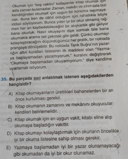 Okumak için "boş vaktini" kollayanlar kitap okumak için
asla zaman bulamazlar. Zaman, mekân ve zihin asla bizi
kendiliğinden okumak için uygun bir konuma taşımaya-
cak. Buna ben de dâhil olduğum için rahatlıkla böyle
iddialı söylüyorum. Bunca yıldır iyi bir okur olmama rağ-
men her an kaybedebileceğim bir alışkanlık gibi geliyor
bana okurluk. Nasıl okuyayım diye sormak bile bana
okumakla arama set çekmek gibi geldi. Çünkü okumayı
kolaylaştıracağını düşündüğümüz her pratik, bir noktada
prangaya dönüşebilir. Bu noktada Tarık Buğra'nın yazar-
lığın altın kuralları listesinin ilk maddesi olan "Yazma-
ya başlayamadan yazamıyorum." kuralını değiştirerek
"Okumaya başlamadan okuyamıyorum." diye kendime
uyarlamak istiyorum.
35. Bu parçada asıl anlatılmak istenen aşağıdakilerden
hangisidir?
A) Kitap okumayanların ürettikleri bahanelerden bir an
önce kurtulması gerekir.
B) Kitap okumanın zamanını ve mekânını okuyucular
kendileri belirlemelidir.
C) Kitap okumak için en uygun vakit, kitabı eline alıp
okumaya başladığın vakittir.
D) Kitap okumayı kolaylaştırmak için okurların öncelikle
iyi bir okuma listesine sahip olması gerekir.
E) Yazmaya başlamadan iyi bir yazar olunamayacağı
gibi okumadan da iyi bir okur olunamaz.
