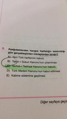 8.
Aşağıdakilerden hangisi Halifeliğin kaldırıldığı
gün gerçekleştirilen inkılaplardan biridir?
AYeni Türk harflerinin kabulü
B) Takrir-i Sükun Kanunu'nun çıkarılması
C) Tevhid-i Tedrisat Kanunu'nun kabulü
D) Türk Medeni Kanunu'nun kabul edilmesi
E) Kabine sistemine geçilmesi
Diğer sayfaya geçir
