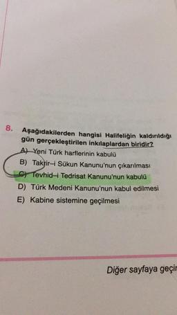 8.
Aşağıdakilerden hangisi Halifeliğin kaldırıldığı
gün gerçekleştirilen inkılaplardan biridir?
AYeni Türk harflerinin kabulü
B) Takrir-i Sükun Kanunu'nun çıkarılması
C) Tevhid-i Tedrisat Kanunu'nun kabulü
D) Türk Medeni Kanunu'nun kabul edilmesi
E) Kabine sistemine geçilmesi
Diğer sayfaya geçir
