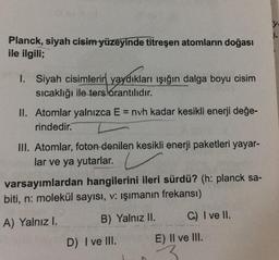 y
Planck, siyah cisim yüzeyinde titreşen atomların doğası
ile ilgili;
1. Siyah cisimlerin yaydıkları işığın dalga boyu cisim
sıcaklığı ile ters orantılıdır.
II. Atomlar yalnızca E = nvh kadar kesikli enerji değe-
rindedir.
III. Atomlar, foton denilen kesikli enerji paketleri yayar-
lar ve ya yutarlar.
varsayımlardan hangilerini ileri sürdü? (h: planck sa-
biti, n: molekül sayısı, v: ışımanın frekansı)
A) Yalnız I.
C) I ve II.
B) Yalnız II.
D) I ve III.
E) II ve III.