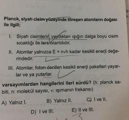 y
Planck, siyah cisim yüzeyinde titreşen atomların doğası
ile ilgili;
1. Siyah cisimlerin yaydıkları işığın dalga boyu cisim
sıcaklığı ile ters orantılıdır.
II. Atomlar yalnızca E = nvh kadar kesikli enerji değe-
rindedir.
III. Atomlar, foton denilen kesikli enerji paketleri yayar-
lar ve ya yutarlar.
varsayımlardan hangilerini ileri sürdü? (h: planck sa-
biti, n: molekül sayısı, v: ışımanın frekansı)
A) Yalnız I.
C) I ve II.
B) Yalnız II.
D) I ve III.
E) II ve III.
