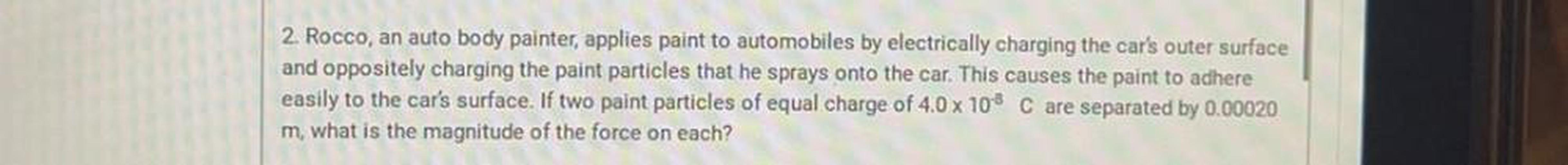 Rocco, an auto body painter, applies paint to automobiles by electrically charging the car's outer surface and oppositely charging the paint particles that he sprays onto the car. This causes the paint to adhere easily to the car's surface. If two paint particles of equal charge of 4.0 x 10⁻⁸ C are separated by 0.00020 m, what is the magnitude of the force on each?