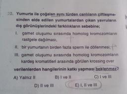 20. Yumurta ile çoğalan
aynı türden canlıların çiftleşme-
sinden elde edilen yumurtalardan çıkan yavruların
dış görünüşlerindeki farklılıkların sebebine;
1. gamet oluşumu sırasında homolog kromozomlarin
rastgele dağılması,
II. bir yumurtanın birden fazla sperm ile döllenmesi,
III. gamet oluşumu sırasında homolog kromozomların
kardeş kromatitleri arasında görülen krossing over
verilenlerden hangilerinin katkı yapması beklenmez?
A) Yalnız II
B) I ve 11
C) I ve III
D) Il ve III
E) I, II ve III