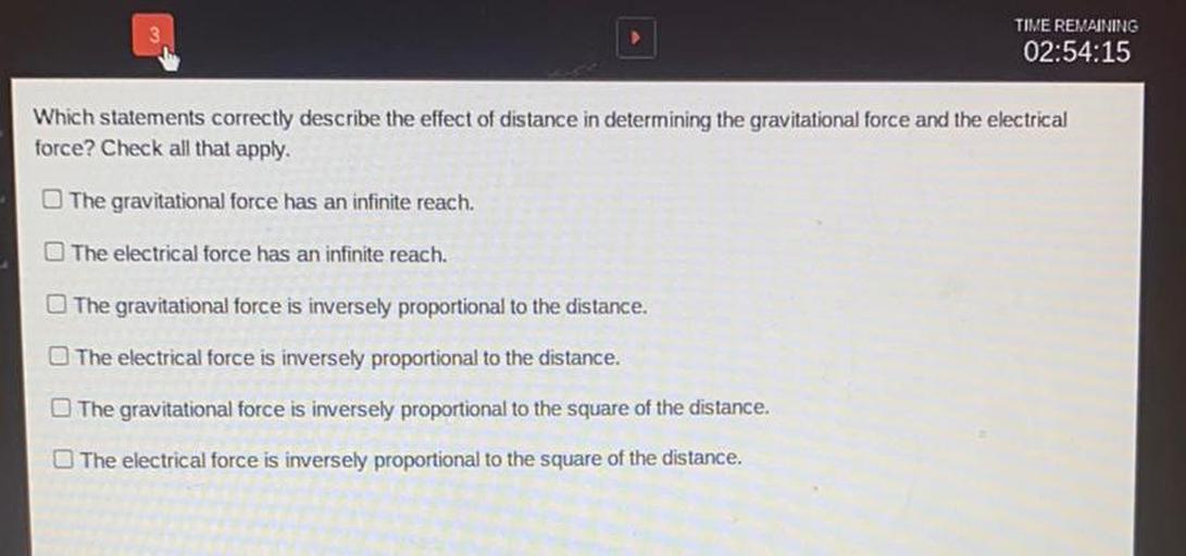 Which statements correctly describe the effect of distance in determining the gravitational force and the electrical force? Check all that apply.
1. The gravitational force has an infinite reach.
2. The electrical force has an infinite reach.
3. The gravitational force is inversely proportional to the distance.
4. The electrical force is inversely proportional to the distance.
5. The gravitational force is inversely proportional to the square of the distance.
6. The electrical force is inversely proportional to the square of the distance.