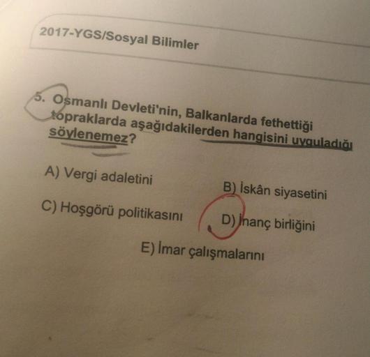 2017-YGS/Sosyal Bilimler
5. Osmanlı Devleti'nin, Balkanlarda fethettiği
topraklarda aşağıdakilerden hangisini uyguladığı
söylenemez?
A) Vergi adaletini
B) İskân siyasetini
C) Hoşgörü politikasını
D) İnanç birliğini
E) Imar çalışmalarını