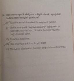 14. Elektromanyetik dalgalarla ilgili olarak, aşağıdaki
ifadelerden hangisi yanlıştır?
A) Yüklerin ivmeli hareketi ile meydana gelirler.
B) Elektromanyetik dalgayı oluşturan elektriksel ve
manyetik alanlar hem birbirine hem de yayılma
doğrultusuna diktir.
C) Polarize olabilirler.
O) Her ortamda işık hızı ile yayılırlar.
E) Manyetik alanlardan hareket doğrultuları etkilenmez.
