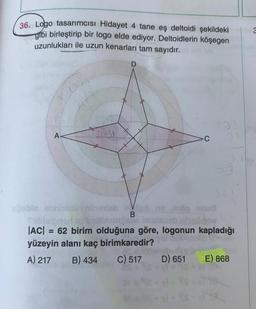 36. Logo tasarımcısı Hidayet 4 tane eş deltoidi şekildeki
gibi birleştirip bir logo elde ediyor. Deltoidlerin köşegen
uzunlukları ile uzun kenarları tam sayıdır.
3
A
GUN
C
B
Double ones tiev op anus
online hedhe
|AC| = 62 birim olduğuna göre, logonun kapladığı
yüzeyin alanı kaç birimkaredir?
A) 217 B) 434 C) 517 D) 651 E) 868
OS
