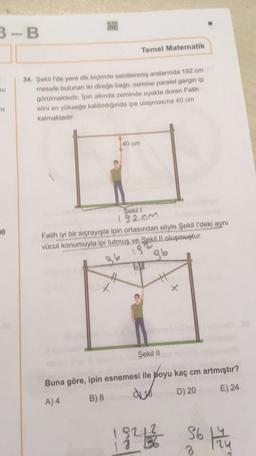 3-B
Temel Matematik
au
34. Şekil 1'de yere dik biçimde sabitlenmiş aralarında 102 cm
mesafe bulunan iki direğe bagli, zemine paralel gerginip
görülmektedir. Ipin altında zeminde ayakta duran Fatih
elini en yükseğe kaldırdığında ipe ulaşmasına 40 cm
kalmaktadır
140 cm
20
Şekil !
182cm
Fatih iyi bir sıçrayışla ipin ortasından eliyle Şekil I'deki aynı
kill oluşmuştur.
86 13
86
tu
Şekil 11
Buna göre, ipin esnemesi ile boyu kaç cm artmıştır?
A) 4 B) 8 de 16 D) 20 E) 24
1921 Sot
3