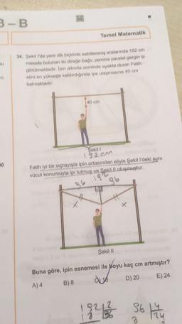 3-B
Temel Matematik
au
34. Şekil 1'de yere dik biçimde sabitlenmiş aralarında 102 cm
mesafe bulunan iki direğe bagli, zemine paralel gerginip
görülmektedir. Ipin altında zeminde ayakta duran Fatih
elini en yükseğe kaldırdığında ipe ulaşmasına 40 cm
kalmaktadır
140 cm
20
Şekil !
182cm
Fatih iyi bir sıçrayışla ipin ortasından eliyle Şekil I'deki aynı
kill oluşmuştur.
86 13
86
tu
Şekil 11
Buna göre, ipin esnemesi ile boyu kaç cm artmıştır?
A) 4 B) 8 de 16 D) 20 E) 24
1921 Sot
3
