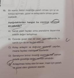 15. Bir eserin, bütün insanlığa yararlı olması için iyi ve
kötüyü ayırması, güzel ve anlaşılabilir olması gerek-
mektedir.
Aşağıdakilerden hangisi bu cümleye anlamca
en yakındır?
A) Sanat eseri faydalı olma prensibine dayanırsa
estetik değeri tartışılmaz.
B) Özünde güzel olan bir eser, aynr zamanda in-
sanlık için de en faydalreserdir.
c
C) Kolay anlaşılır ve doğruları gösteren yapıtlar,
insana faydası olabilecek eserlerdir.
D) Sanatçının birinci önceliği eserinde her zaman
estetik güzelliğe değer vermek olmalıdır.
E) Anlaşılması kolay olan bir eser, insan için yararlı
ve güzel olanı gösteren eserdir.
