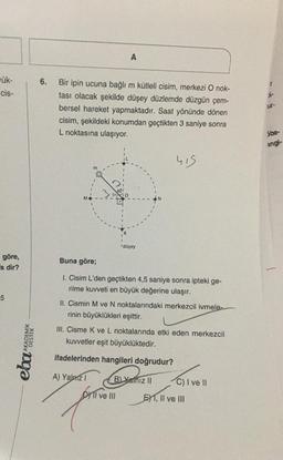 A
6.
ük-
cis-
r
Bir ipin ucuna bağlı m kütleli cisim, merkezi O nok-
tası olacak şekilde düşey düzlemde düzgün çem-
bersel hareket yapmaktadır. Saat yönünde dönen
cisim, şekildeki konumdan geçtikten 3 saniye sonra
L noktasına ulaşıyor.
ur-
5be-
Ingi-
his
düsey
göre,
's dir?
Buna göre;
1. Cisim L'den geçtikten 4,5 saniye sonra ipteki ge-
rilme kuvveti en büyük değerine ulaşır.
5
II. Cismin M ve N noktalarındaki merkezcil ivmele.
rinin büyüklükleri eşittir.
III. Cisme K ve L noktalarında etki eden merkezcil
kuvvetler eşit büyüklüktedir.
eha AKADEMIK
ifadelerinden hangileri doğrudur?
A) Yalarz 1
BL Yalnız 11
C) I ve 11
DYTI ve III
EXT, II ve III
