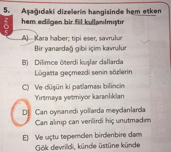 0 N:Oui
Aşağıdaki dizelerin hangisinde hem etken
hem edilgen bir fiil kullanılmıştır
A) Kara haber; tipi eser, savrulur
Bir yanardağ gibi içim kavrulur
B) Dilimce öterdi kuşlar dallarda
Lügatta geçmezdi senin sözlerin
C) Ve düşün ki patlaması bilincin
Yırt