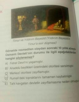 18.
Timur ve Yıldırım Bayezid (Yıldırım Bayezid'in
Timur'a esir düşmesi)
Görselde resmedilen olaydan sonraki 10 yıllık süreçte
Osmanlı Devleti'nin durumu ile ilgili aşağıdakilerden
hangisi söylenemez?
A) Fetret Devri'ni yaşamıştır.
B) Anadolu beylikleri üzerindeki otoritesi sarsılmıştır.
C) Merkezî otoritesi zayıflamıştır.
D) Rumeli'deki topraklarını tamamen kaybetmiştir.
E) Taht kavgaları devletin zayıflamasına neden olmuştur