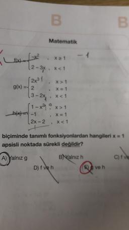 B
B
Matematik
x 21
f(x)
(2-3x, xa1
(2x31
X > 1
g(x) = 2
X=1
13-2x x<1
(1-x²9 o x>1
h(x) = -1
[2X-2
x<1
X = 1
biçiminde tanımlı fonksiyonlardan hangileri x = 1
apsisli noktada sürekli değildir?
A) Yalnız g
Balnız h
C)
D) f veh
ve h
