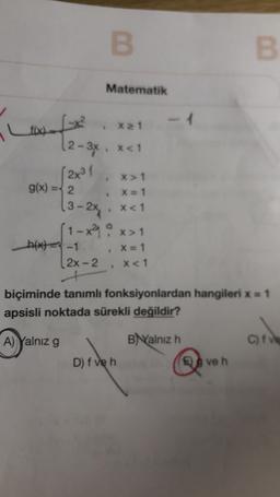 B
B
Matematik
x 21
f(x)
(2-3x, xa1
(2x31
X > 1
g(x) = 2
X=1
13-2x x<1
(1-x²9 o x>1
h(x) = -1
[2X-2
x<1
X = 1
biçiminde tanımlı fonksiyonlardan hangileri x = 1
apsisli noktada sürekli değildir?
A) Yalnız g
Balnız h
C)
D) f veh
ve h
