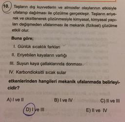 10.) Taşların dış kuvvetlerin ve atmosfer olaylarının etkisiyle
ufalanıp dağılması ile çözülme gerçekleşir. Taşların eriye-
rek ve oksitlenerek çözünmesiyle kimyasal, kimyasal yapı-
ları değişmeden ufalanması ile mekanik (fiziksel) çözülme
etkili olur.
Buna göre;
1. Günlük sıcaklık farkları
II. Eriyebilen kayaların varlığı
III. Suyun kaya çatlaklarında donması
IV. Karbondioksitli sıcak sular
etkenlerinden hangileri mekanik ufalanmada belirleyi-
cidir?
A) I ve II
B) I ve IV
C) II ve III
D) I ve III
E) II ve IV