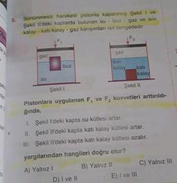Sürtünmesiz hareketli pistonla kapatılmış Şekili ve
Şekil il'deki kaplarda bulunan su - buz - gaz ve sivi
kalay - katı kalay - gaz karışımları isil dengededir.
F2
F
gaz
gaz
SIVI
buz
kalay
kati
kalay
SU
Şekil 11
Şekil 1
n
Pistonlara uygulanan F, ve F2 kuvvetleri arttırıldı-
ğında,
1. Şekil I'deki kapta su kütlesi artar.
II. Şekil II'deki kapta katı kalay kütlesi artar.
III. Şekil li'deki kapta kati kalay kütlesi azalır.
yargılarından hangileri doğru olur?
C) Yalnız III
B) Yalnız 11
A) Yalnız 1
E) I ve III
D) I ve II