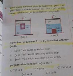 Sürtünmesiz hareketli pistonla kapatılmış Şekili ve
Şekil il'deki kaplarda bulunan su - buz - gaz ve sivi
kalay - katı kalay - gaz karışımları isil dengededir.
F2
F
gaz
gaz
SIVI
buz
kalay
kati
kalay
SU
Şekil 11
Şekil 1
n
Pistonlara uygulanan F, ve F2 kuvvetleri arttırıldı-
ğında,
1. Şekil I'deki kapta su kütlesi artar.
II. Şekil II'deki kapta katı kalay kütlesi artar.
III. Şekil li'deki kapta kati kalay kütlesi azalır.
yargılarından hangileri doğru olur?
C) Yalnız III
B) Yalnız 11
A) Yalnız 1
E) I ve III
D) I ve II
