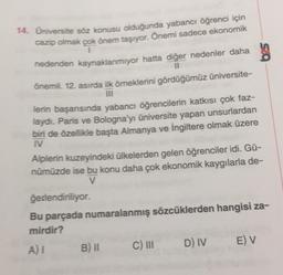 14. Universite söz konusu olduğunda yabancı öğrenci için
cazip olmak çok önem taşıyor. Önemi sadece ekonomik
1
nedenden kaynaklanmiyor hatta diğer nedenler daha
bes
Önemli. 12. asırda ilk örneklerini gördüğümüz üniversite-
lerin başarısında yabancı öğrencilerin katkısı çok faz-
laydi. Paris ve Bologna'yı üniversite yapan unsurlardan
bin de özellikle başta Almanya ve İngiltere olmak üzere
I
Alplerin kuzeyindeki ülkelerden gelen öğrenciler idi. Gü-
nümüzde ise bu konu daha çok ekonomik kaygılarla de-
V
ğerlendiriliyor.
Bu parçada numaralanmış sözcüklerden hangisi za-
mirdir?
AT
D) IV EV
B) II
C) III
