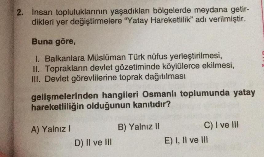 2. İnsan topluluklarının yaşadıkları bölgelerde meydana getir-
dikleri yer değiştirmelere "Yatay Hareketlilik” adı verilmiştir.
Buna göre,
1. Balkanlara Müslüman Türk nüfus yerleştirilmesi,
II. Toprakların devlet gözetiminde köylülerce ekilmesi,
III. Devle