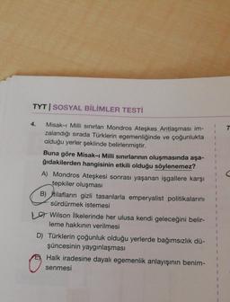 TYT | SOSYAL BİLİMLER TESTİ
4.
7
Misak-ı Milli sınırları Mondros Ateşkes Antlaşması im-
zalandığı sırada Türklerin egemenliğinde ve çoğunlukta
olduğu yerler şeklinde belirlenmiştir.
Buna göre Misak-ı Milli sınırlarının oluşmasında aşa-
ğıdakilerden hangisinin etkili olduğu söylenemez?
A) Mondros Ateşkesi sonrası yaşanan işgallere karşı
tepkiler oluşması
B) İtilafların gizli tasarılarla emperyalist politikalarını
sürdürmek istemesi
1 Wilson İlkelerinde her ulusa kendi geleceğini belir-
leme hakkının verilmesi
D) Türklerin çoğunluk olduğu yerlerde bağımsızlık dü-
şüncesinin yaygınlaşması
Halk iradesine dayalı egemenlik anlayışının benim-
senmesi
1
1