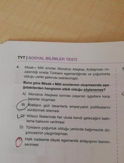 TYT | SOSYAL BİLİMLER TESTİ
4.
7
Misak-ı Milli sınırları Mondros Ateşkes Antlaşması im-
zalandığı sırada Türklerin egemenliğinde ve çoğunlukta
olduğu yerler şeklinde belirlenmiştir.
Buna göre Misak-ı Milli sınırlarının oluşmasında aşa-
ğıdakilerden hangisinin etkili olduğu söylenemez?
A) Mondros Ateşkesi sonrası yaşanan işgallere karşı
tepkiler oluşması
B) İtilafların gizli tasarılarla emperyalist politikalarını
sürdürmek istemesi
1 Wilson İlkelerinde her ulusa kendi geleceğini belir-
leme hakkının verilmesi
D) Türklerin çoğunluk olduğu yerlerde bağımsızlık dü-
şüncesinin yaygınlaşması
Halk iradesine dayalı egemenlik anlayışının benim-
senmesi
1
1
