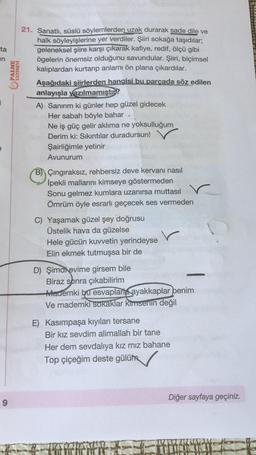 ta
an
PALME
YAYINEVİ
21. Sanatlı, süslü söylemlerden uzak durarak sade dile ve
halk söyleyişlerine yer verdiler. Şiiri sokağa taşıdılar;
geleneksel şiire karşı çıkarak kafiye, redif, ölçü gibi
ögelerin önemsiz olduğunu savundular. Şiiri, biçimsel
kalıplardan kurtarıp anlamı ön plana çıkardılar.
Aşağıdaki şiirlerden hangisi bu parcada söz edilen
anlayışla yazılmamıştıb?
A) Sanırım ki günler hep güzel gidecek
Her sabah böyle bahar
Ne iş güç gelir aklıma ne yoksulluğum
Derim ki: Sikıntılar duradursun!
Şairliğimle yetinir
Avunurum
B) Çingiraksız, rehbersiz deve kervanı nasıl
İpekli mallarını kimseye göstermeden
Sonu gelmez kumlara uzanırsa muttasil
Ömrüm öyle esrarlı geçecek ses vermeden
C) Yaşamak güzel şey doğrusu
Üstelik hava da güzelse
Hele gücün kuvvetin yerindeyse
Elin ekmek tutmuşsa bir de
D) Şimanevime girsem bile
Biraz sonra çıkabilirim
Mademki bu esvaplarla ayakkaplar benim
Ve mademki
sokaklar kimsenin değil
E) Kasımpaşa kıyıları tersane
Bir kız sevdim alimallah bir tane
Her dem sevdalıya kız mız bahane
Top çiçeğim deste gülüm
Diğer sayfaya geçiniz.
9
TOT
