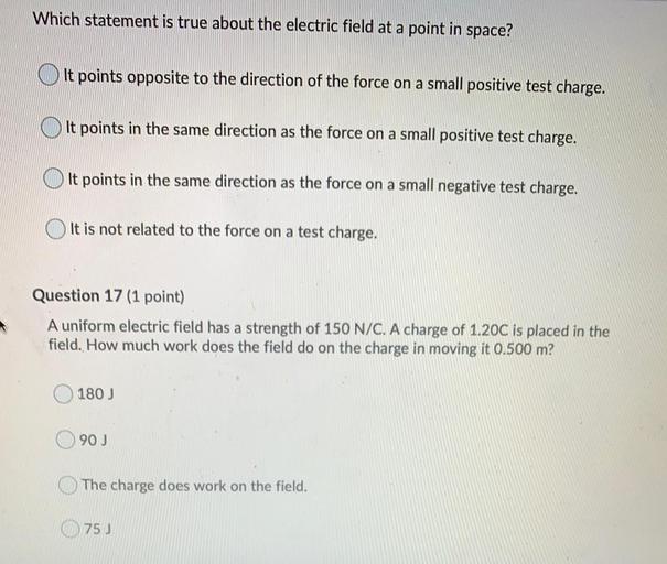 Which statement is true about the electric field at a point in space?
It points opposite to the direction of the force on a small positive test charge.
It points in the same direction as the force on a small positive test charge.
It points in the same direction as the force on a small negative test charge.
It is not related to the force on a test charge.
Question 17 (1 point)
A uniform electric field has a strength of 150 N/C. A charge of 1.20C is placed in the
field. How much work does the field do on the charge in moving it 0.500 m?
180)
90 J
The charge does work on the field.
75