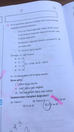 B
B
12. Bir K pozitif tam sayıs İLGİNÇ SAYI olup olmadio
aşağıdaki yöntemle belirlenir.
K'nin her basamağındaki rakam 9'dan çıkan-
lir ve böylece basamak sayısı K ile aynı olan
N sayısı elde edilir.
M sayısının rakamlan tersten yazılarak N sa-
yısı elde edilir.
K= N ise K ilginç sayıdır.
Örneğin, K = 6273 olsun.
9-6= 3)
9-2=7
M= 3726 ve N = 6273
9-7= 2
9-3 = 6
K= N olduğundan 6273 ilginç sayıdır.
Buna göre,
1. \5904 ilginç sayıdır.
II. 2457 ilginç sayı değildir.
III. Tek basamaklı ilginç sayı yoktur.
ifadelerinden hangileri doğrudur?
A) Yalnız !
B) Yalnız II
C) I ve III
D) II ve III
E) II ve III
Gb