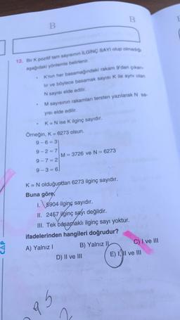 B
B
12. Bir K pozitif tam sayıs İLGİNÇ SAYI olup olmadio
aşağıdaki yöntemle belirlenir.
K'nin her basamağındaki rakam 9'dan çıkan-
lir ve böylece basamak sayısı K ile aynı olan
N sayısı elde edilir.
M sayısının rakamlan tersten yazılarak N sa-
yısı elde edilir.
K= N ise K ilginç sayıdır.
Örneğin, K = 6273 olsun.
9-6= 3)
9-2=7
M= 3726 ve N = 6273
9-7= 2
9-3 = 6
K= N olduğundan 6273 ilginç sayıdır.
Buna göre,
1. \5904 ilginç sayıdır.
II. 2457 ilginç sayı değildir.
III. Tek basamaklı ilginç sayı yoktur.
ifadelerinden hangileri doğrudur?
A) Yalnız !
B) Yalnız II
C) I ve III
D) II ve III
E) II ve III
Gb
