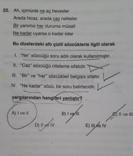 22. Ah, içimizde ne aç hevesler
Arada hicaz, arada caz nefesler
Bir yanımız her duruma müsait
Ne kadar uyarsa o kadar ister
Bu dizelerdeki altı çizili sözcüklerle ilgili olarak
I. "Ne" sözcüğü soru adılı olarak kullanılmıştır.
II. "Caz" sözcüğü niteleme sı