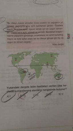 "Bu ülkeyi ziyaret etmeden önce sıcaklık ve yağışlarin yıl
içindeki dağıtışına göre tarih belirlemek gerekir. Özellikle
kasım ve şubat aylan ziyaret etmek için en uygun zaman-
dir. Çünkü hava acık, günesli ve serindir. Bardaktan boşalır-
casına yağışların görüldüğü, sıcaklıkların ve nemin bunalttığı
mayıs ve eylül ayları arası ise bu ülkeye gitmek için hiç de
uygun bir dönem değildir."
Atlas dergisi
Muson
Yukarıdaki dergide iklim özellikleri verilen ülke ha-
ritada numaralanmış alanların hangisinde bulunur?
A)
BY CAT
E) v
DAV