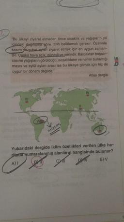 "Bu ülkeyi ziyaret etmeden önce sıcaklık ve yağışlarin yıl
içindeki dağıtışına göre tarih belirlemek gerekir. Özellikle
kasım ve şubat aylan ziyaret etmek için en uygun zaman-
dir. Çünkü hava acık, günesli ve serindir. Bardaktan boşalır-
casına yağışların görüldüğü, sıcaklıkların ve nemin bunalttığı
mayıs ve eylül ayları arası ise bu ülkeye gitmek için hiç de
uygun bir dönem değildir."
Atlas dergisi
Muson
Yukarıdaki dergide iklim özellikleri verilen ülke ha-
ritada numaralanmış alanların hangisinde bulunur?
A)
BY CAT
E) v
DAV
