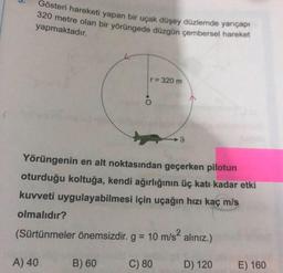 Gösteri hareketi yapan bir uçak düşey düzlemde yarıçap!
320 metre olan bir yörüngede düzgün çembersel hareket
yapmaktadır.
r = 320 m
o
9
Yörüngenin en alt noktasından geçerken pilotun
oturduğu koltuğa, kendi ağırlığının üç katı kadar etki
kuvveti uygulayabilmesi için uçağın hızı kaç m/s
olmalıdır?
(Sürtünmeler önemsizdir. g = 10 m/s2 alınız.)
A) 40
B) 60
C) 80
D) 120
E) 160
