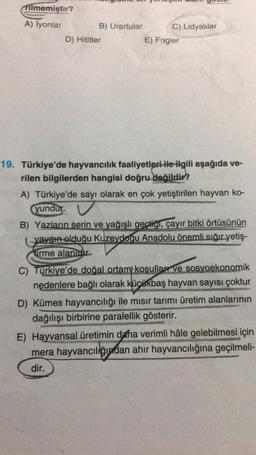 Tilmemiştir?
A) İyonlar
B) Urartular
C) Lidyalılar
D) Hititler
E) Frigler
19. Türkiye'de hayvancılık faaliyetleri ile ilgili aşağıda ve-
rilen bilgilerden hangisi doğru değildir?
A) Türkiye'de sayı olarak en çok yetiştirilen hayvan ko-
yundur
B) Yazların serin ve yağışlı geçtigi, çayır bitki örtüsünün
yaygın olduğu Kuzeydoğu Anadolu önemli sığır yetiş-
tirme alanıdır.
C) Türkiye'de doğal ortam koşullar ve sosyoekonomik
nedenlere bağlı olarak küçükbaş hayvan sayısı çoktur
D) Kümes hayvancılığı ile misir tarımı üretim alanlarının
dağılışı birbirine paralellik gösterir.
E) Hayvansal üretimin daha verimli hâle gelebilmesi için
mera hayvancılığından ahır hayvancılığına geçilmeli-
dir.